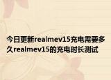 今日更新realmev15充电需要多久realmev15的充电时长测试
