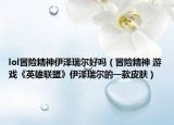 lol冒险精神伊泽瑞尔好吗（冒险精神 游戏《英雄联盟》伊泽瑞尔的一款皮肤）