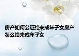 房产如何公证给未成年子女房产怎么给未成年子女