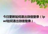 今日更新如何退出微信登录（ipad如何退出微信登录）