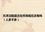 天津沈阳道古玩市场现在还有吗（人多不多）