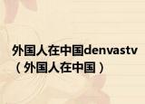 外国人在中国denvastv（外国人在中国）