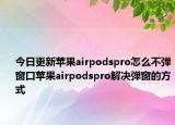 今日更新苹果airpodspro怎么不弹窗口苹果airpodspro解决弹窗的方式