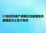 ﻿﻿如何写房产遗嘱生效房屋继承遗嘱该怎么写才有效