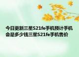 今日更新三星S21fe手机预计手机会是多少钱三星S21fe手机售价