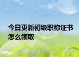 今日更新初级职称证书怎么领取