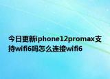 今日更新iphone12promax支持wifi6吗怎么连接wifi6