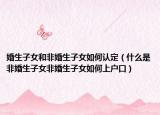 婚生子女和非婚生子女如何认定（什么是非婚生子女非婚生子女如何上户口）
