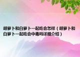 胡萝卜和白萝卜一起吃会怎样（胡萝卜和白萝卜一起吃会中毒吗详细介绍）