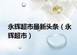 永辉超市最新头条（永辉超市）