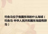 钓鱼岛位于我国东部的什么海域（钓鱼岛 中华人民共和国东海固有群岛）