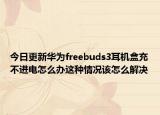 今日更新华为freebuds3耳机盒充不进电怎么办这种情况该怎么解决
