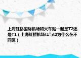 上海虹桥国际机场和火车站一起是T2还是T1（上海虹桥机场t1与t2为什么在不同区）