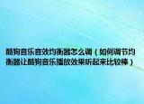 酷狗音乐音效均衡器怎么调（如何调节均衡器让酷狗音乐播放效果听起来比较棒）