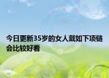 今日更新35岁的女人戴如下项链会比较好看