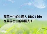英国出生的中国人 BBC（bbc 在英国出生的中国人）