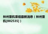 林州重机重组最新消息（林州重机[002535]）