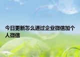 今日更新怎么通过企业微信加个人微信