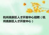 杭州高新区人才开发中心招聘（杭州高新区人才开发中心）