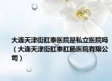 大连天津街肛泰医院是私立医院吗（大连天津街肛泰肛肠医院有限公司）