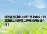 绿豆汤可以晚上熬好,早上喝吗（绿豆汤晚上熬好第二天能喝吗详细介绍）