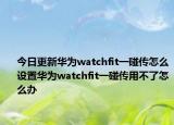 今日更新华为watchfit一碰传怎么设置华为watchfit一碰传用不了怎么办