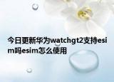 今日更新华为watchgt2支持esim吗esim怎么使用