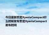 今日更新索尼XperiaCompact什么时候发布索尼XperiaCompact发布时间