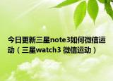 今日更新三星note3如何微信运动（三星watch3 微信运动）