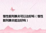 慢性前列腺炎可以治好吗（慢性前列腺炎能治好吗）