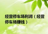 经营停车场利润（经营停车场赚钱）