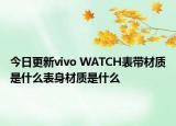今日更新vivo WATCH表带材质是什么表身材质是什么