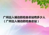 广州出入境边防检查总站有多少人（广州出入境边防检查总站）