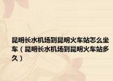 昆明长水机场到昆明火车站怎么坐车（昆明长水机场到昆明火车站多久）