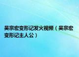 吴宗宏变形记发火视频（吴宗宏 变形记主人公）