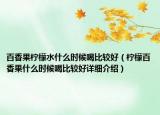 百香果柠檬水什么时候喝比较好（柠檬百香果什么时候喝比较好详细介绍）