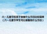 六一儿童节给孩子准备什么节目比较简单（六一儿童节学生可以准备些什么节目）