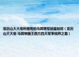 亚历山大大帝所拥有的马其顿军团是如何（亚历山大大帝 马其顿国王西方四大军事统帅之首）