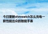 今日更新vivowatch怎么充电一款性能出众的智能手表
