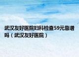 武汉友好医院妇科检查59元靠谱吗（武汉友好医院）