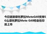 今日更新摩托罗拉MotoG40支持5G么摩托罗拉Moto G40将会在印度上市