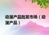 动漫产品批发市场（动漫产品）
