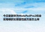 今日更新华为MatePadPro2将会采用哪款处理器性能方面怎么样