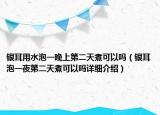 银耳用水泡一晚上第二天煮可以吗（银耳泡一夜第二天煮可以吗详细介绍）