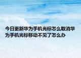 今日更新华为手机光标怎么取消华为手机光标移动不见了怎么办