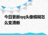 今日更新qq头像模糊怎么变清晰
