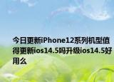 今日更新iPhone12系列机型值得更新ios14.5吗升级ios14.5好用么