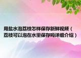 用盐水泡荔枝怎样保存新鲜视频（荔枝可以泡在水里保存吗详细介绍）