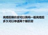 离婚后限价房可以换吗一般离婚后多久可以申请两个限价房