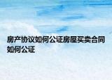 房产协议如何公证房屋买卖合同如何公证